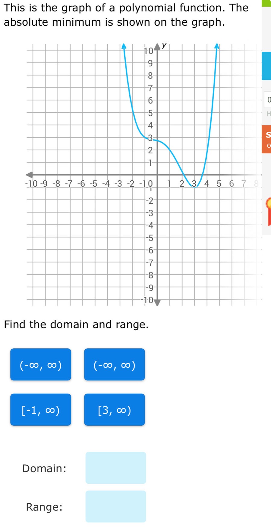 This is the graph of a polynomial function. The 
absolute minimum is shown on the graph.
0
s 
Find the domain and range.
(-∈fty ,∈fty ) (-∈fty ,∈fty )
[-1,∈fty )
[3,∈fty )
Domain: 
Range: