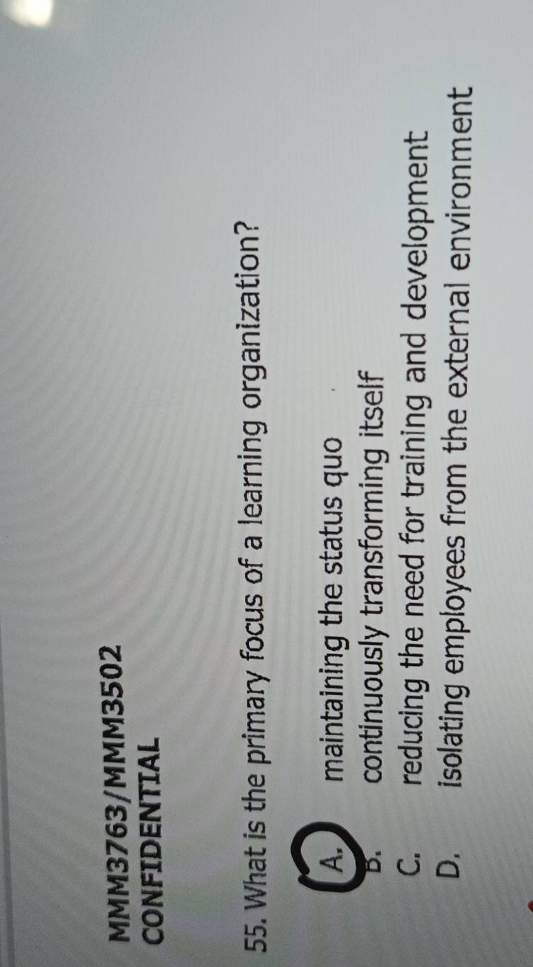 MMM3763/MMM3502
CONFIDENTIAL
55. What is the primary focus of a learning organization?
A. maintaining the status quo
D. continuously transforming itself
C. reducing the need for training and development
D. isolating employees from the external environment