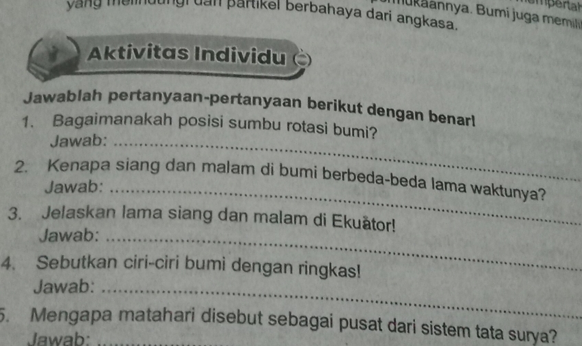 hempertah 
yang melndungi dan partikel berbahaya dari angkasa. 
nnya. Bumi juga meml 
Aktivitas Individu 
Jawablah pertanyaan-pertanyaan berikut dengan benar! 
1. Bagaimanakah posisi sumbu rotasi bumi? 
Jawab:_ 
2. Kenapa siang dan malam di bumi berbeda-beda lama waktunya? 
Jawab:_ 
3. Jelaskan lama siang dan malam di Ekuätor! 
Jawab:_ 
4. Sebutkan ciri-ciri bumi dengan ringkas! 
Jawab:_ 
5. Mengapa matahari disebut sebagai pusat dari sistem tata surya? 
Jawab: