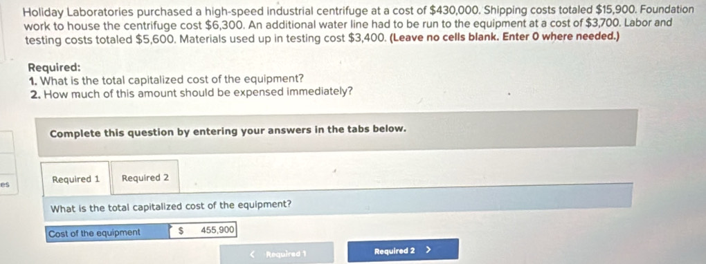 Holiday Laboratories purchased a high-speed industrial centrifuge at a cost of $430,000. Shipping costs totaled $15,900. Foundation 
work to house the centrifuge cost $6,300. An additional water line had to be run to the equipment at a cost of $3,700. Labor and 
testing costs totaled $5,600. Materials used up in testing cost $3,400. (Leave no cells blank. Enter 0 where needed.) 
Required: 
1. What is the total capitalized cost of the equipment? 
2. How much of this amount should be expensed immediately? 
Complete this question by entering your answers in the tabs below. 
es Required 1 Required 2 
What is the total capitalized cost of the equipment? 
Cost of the equipment $ 455,900
Required 1 Required 2