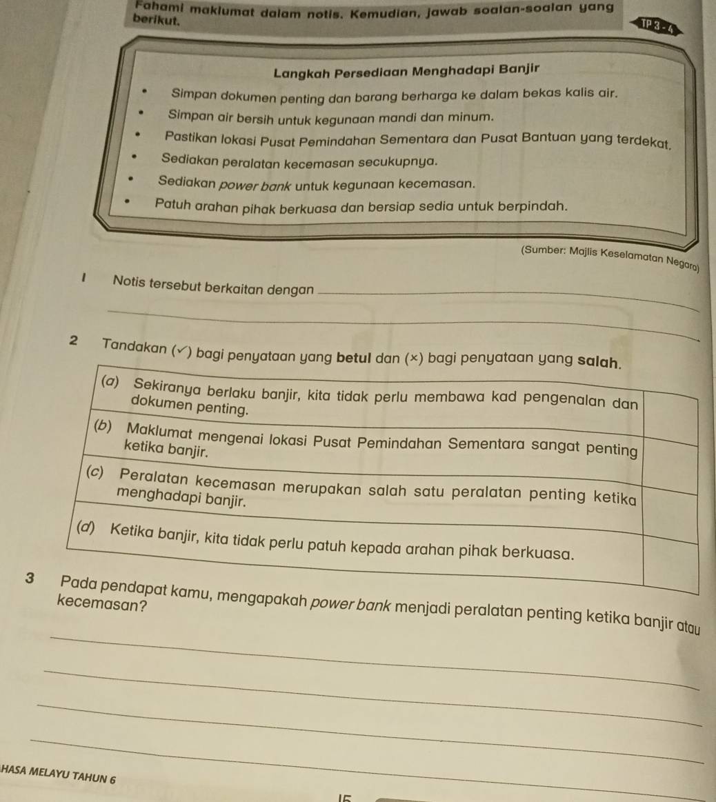 Fahami maklumat dalam notis. Kemudian, jawab soalan-soalan yang
berikut.
TP 3 - 4
Langkah Persediaan Menghadapi Banjir
Simpan dokumen penting dan barang berharga ke dalam bekas kalis air.
Simpan air bersih untuk kegunaan mandi dan minum.
Pastikan lokasi Pusat Pemindahan Sementara dan Pusat Bantuan yang terdekat.
Sediakan peralatan kecemasan secukupnya.
Sediakan power bank untuk kegunaan kecemasan.
Patuh arahan pihak berkuasa dan bersiap sedia untuk berpindah.
(Sumber: Majlis Keselamatan Negara)
_
I Notis tersebut berkaitan dengan
_
2 Tandakan (√) bagi 
_
ngapakah power bank menjadi peralatan penting ketika banjir atau kecemasan?
_
_
_
HASA MELAYU TAHUN 6