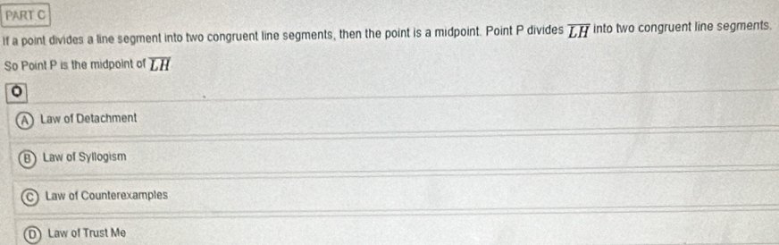 If a point divides a line segment into two congruent line segments, then the point is a midpoint. Point P divides overline LH into two congruent line segments.
So Point P is the midpoint of overline LH
A) Law of Detachment
B) Law of Syllogism
C) Law of Counterexamples
D) Law of Trust Me