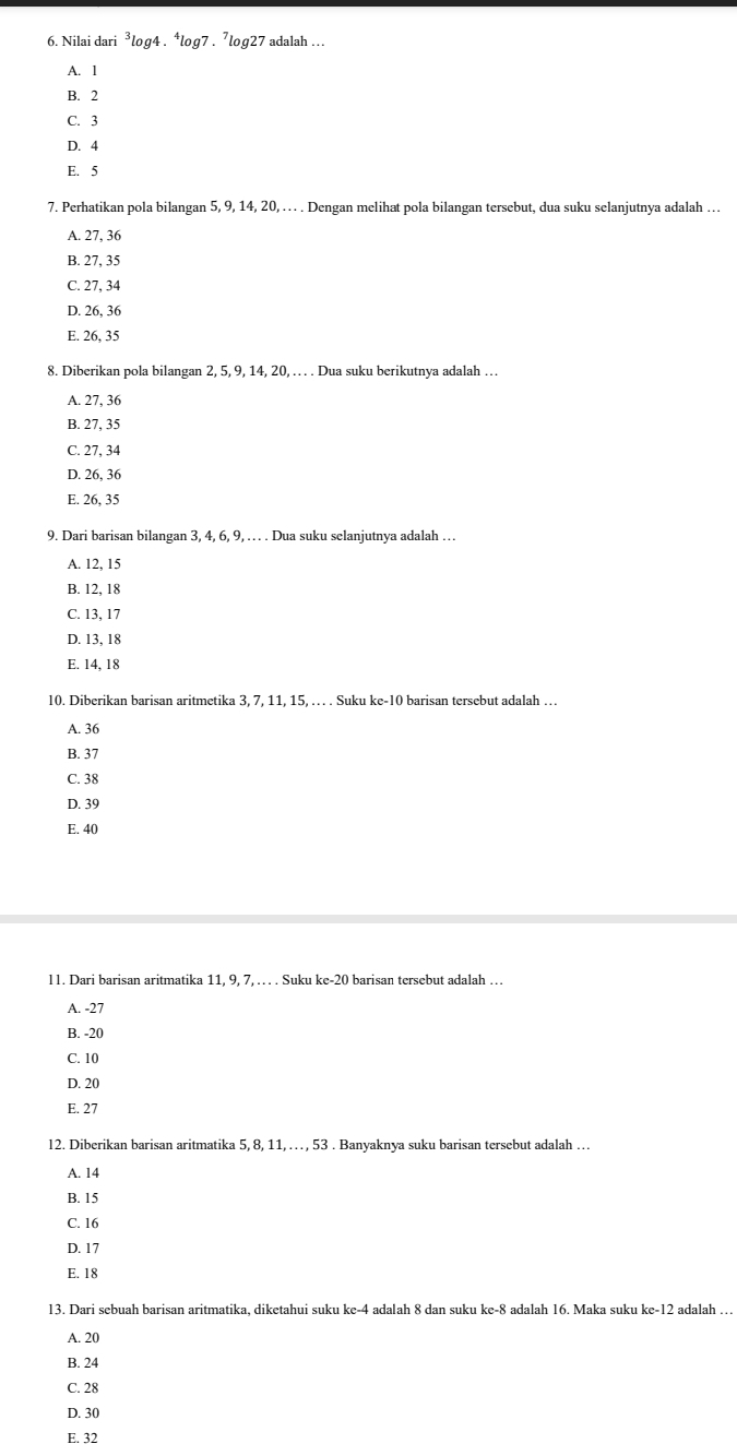 Nilai dari^3log 4. * log7 . 7log27 adalah ...
A. 1
B. 2
C. 3
D. 4
E. 5
7. Perhatikan pola bilangan 5, 9, 14, 20, . . . . Dengan melihat pola bilangan tersebut, dua suku selanjutnya adalah …
A. 27, 36
B. 27, 35
C. 27, 34
D. 26, 36
E. 26, 35
8. Diberikan pola bilangan 2, 5, 9, 14, 20, …. . Dua suku berikutnya adalah …
A. 27, 36
B. 27, 35
C. 27, 34
D. 26, 36
E. 26, 35
9. Dari barisan bilangan 3, 4, 6, 9, … . Dua suku selanjutnya adalah …
A. 12, 15
B. 12, 18
C. 13, 17
D. 13, 18
E. 14, 18
10. Diberikan barisan aritmetika 3, 7, 11, 15, … . Suku ke- 10 barisan tersebut adalah …
A. 36
B. 37
C. 38
D. 39
E. 40
l1. Dari barisan aritmatika 11, 9, 7, … . Suku ke- 20 barisan tersebut adalah …
A. -27
B. -20
C. 10
D. 20
E. 27
12. Diberikan barisan aritmatika 5, 8, 11, … , 53. Banyaknya suku barisan tersebut adalah …
A. 14
B. 15
C. 16
D. 17
E. 18
13. Dari sebuah barisan aritmatika, diketahui suku ke -4 adalah 8 dan suku ke -8 adalah 16. Maka suku ke -12 adalah …
A. 20
B. 24
C. 28
D. 30
E. 32