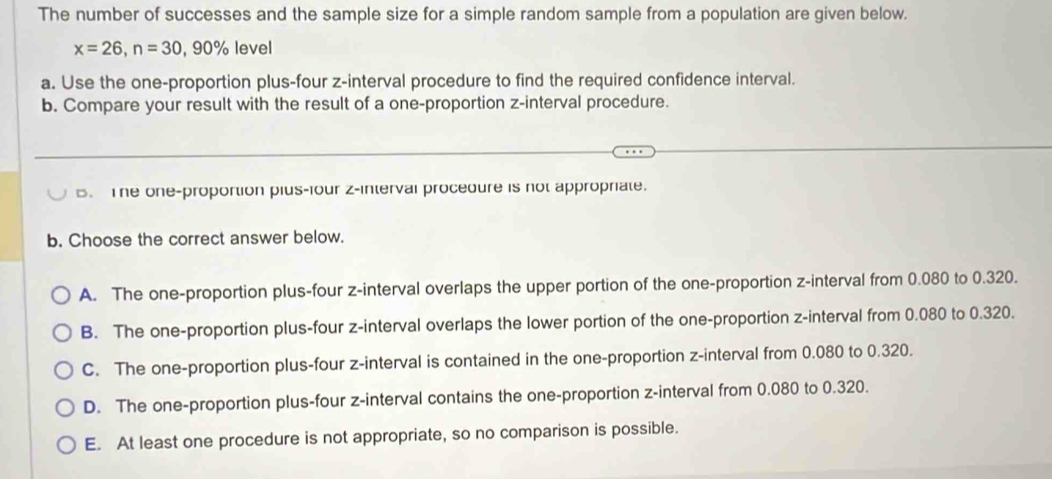 The number of successes and the sample size for a simple random sample from a population are given below.
x=26, n=30, 90% level
a. Use the one-proportion plus-four z -interval procedure to find the required confidence interval.
b. Compare your result with the result of a one-proportion z -interval procedure.
B. The one-proportion pius-four z -interval proceoure is not appropriate.
b. Choose the correct answer below.
A. The one-proportion plus-four z -interval overlaps the upper portion of the one-proportion z -interval from 0.080 to 0.320.
B. The one-proportion plus-four z -interval overlaps the lower portion of the one-proportion z -interval from 0.080 to 0.320.
C. The one-proportion plus-four z -interval is contained in the one-proportion z -interval from 0.080 to 0.320.
D. The one-proportion plus-four z -interval contains the one-proportion z -interval from 0.080 to 0.320.
E. At least one procedure is not appropriate, so no comparison is possible.