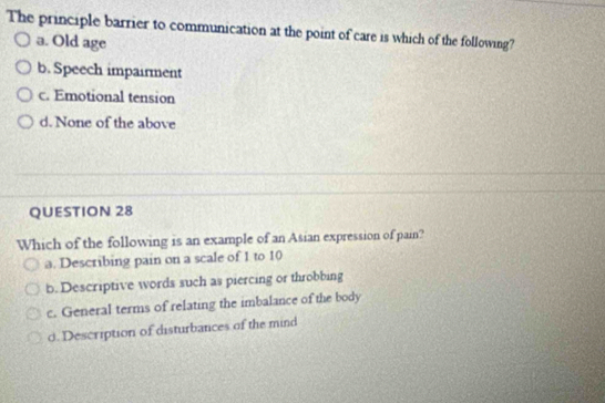 The principle barrier to communication at the point of care is which of the following?
a. Old age
b. Speech impairment
c. Emotional tension
d. None of the above
QUESTION 28
Which of the following is an example of an Asian expression of pain?
a. Describing pain on a scale of 1 to 10
b. Descriptive words such as piercing or throbbing
c. General terms of relating the imbalance of the body
d. Description of disturbances of the mind