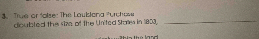 True or false: The Louisiana Purchase 
doubled the size of the United States in 1803,_