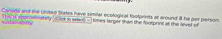 Canada and the United States have similar ecological footprints at around 8 ha per person. 
This is approximately (Click to select) times larger than the footprint at the level of 
sustainability