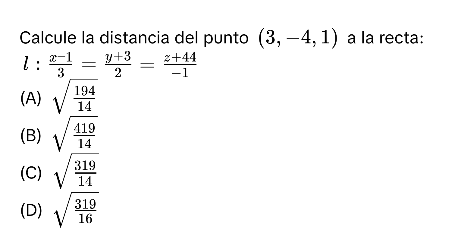 Calcule la distancia del punto (3,-4,1) a la recta:
l :  (x-1)/3 = (y+3)/2 = (z+44)/-1 
(A) sqrt(frac 194)14
(B) sqrt(frac 419)14
(C) sqrt(frac 319)14
(D) sqrt(frac 319)16