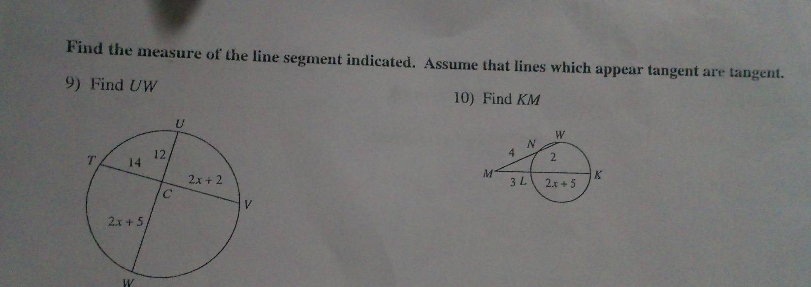 Find the measure of the line segment indicated. Assume that lines which appear tangent are tangent.
9) Find UW
10) Find KM
 
 
w