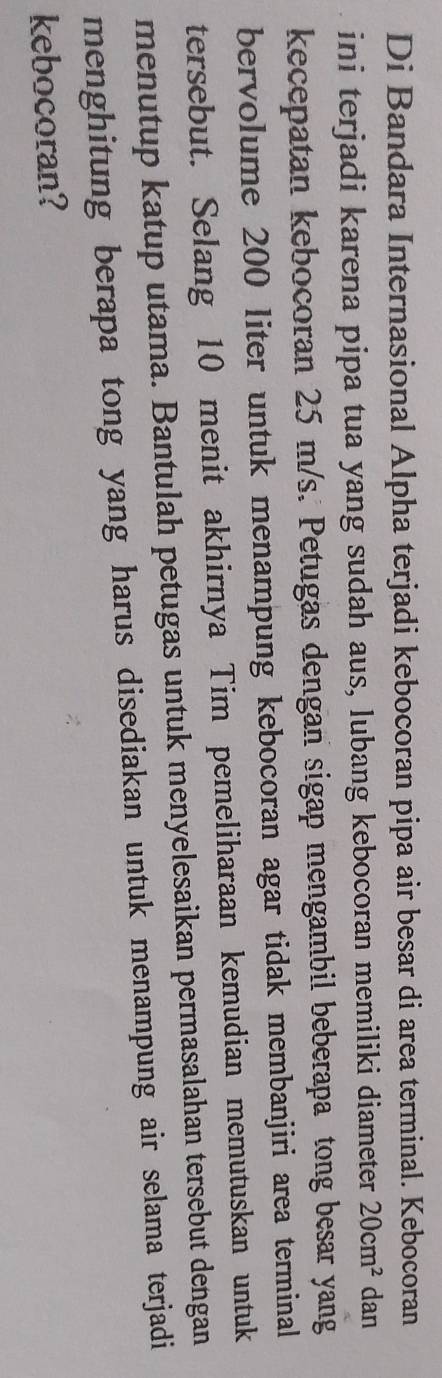Di Bandara Internasional Alpha terjadi kebocoran pipa air besar di area terminal. Kebocoran 
ini terjadi karena pipa tua yang sudah aus, lubang kebocoran memiliki diameter 20cm^2 dan 
kecepatan kebocoran 25 m/s. Petugas dengan sigap mengambil beberapa tong besar yang 
bervolume 200 liter untuk menampung kebocoran agar tidak membanjiri area terminal 
tersebut. Selang 10 menit akhirnya Tim pemeliharaan kemudian memutuskan untuk 
menutup katup utama. Bantulah petugas untuk menyelesaikan permasalahan tersebut dengan 
menghitung berapa tong yang harus disediakan untuk menampung air selama terjadi 
kebocoran?
