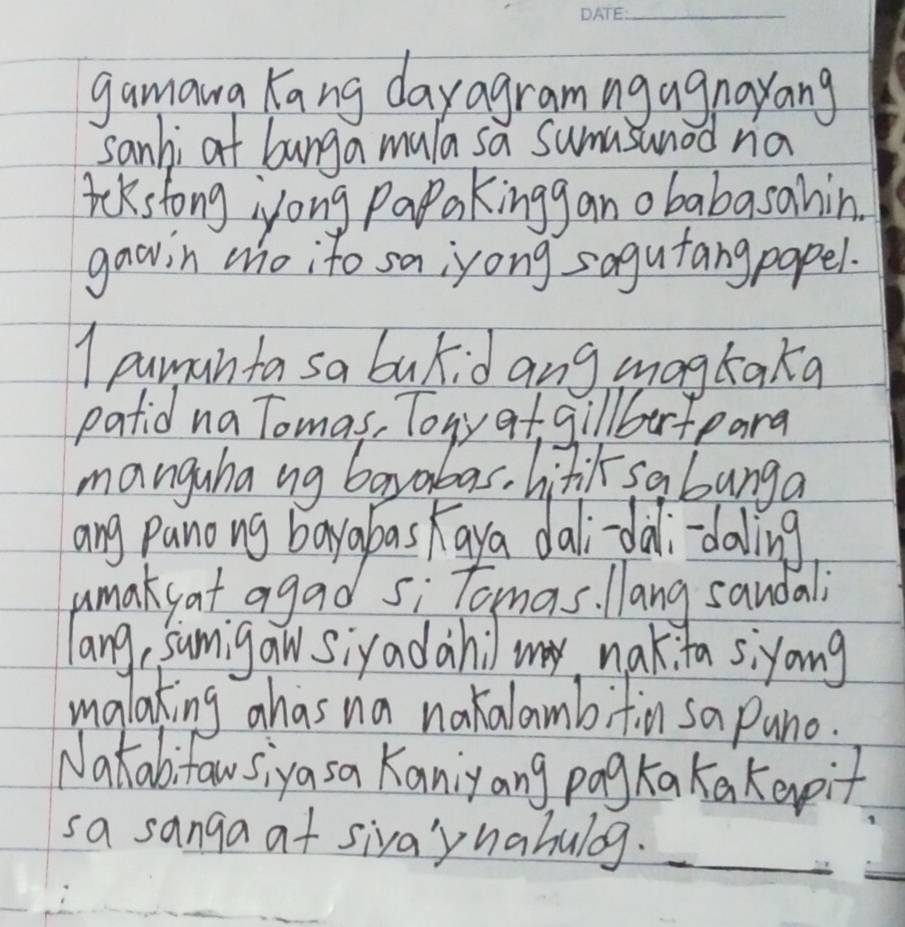 gamara Kang dayagramngagnayang 
sanhi at bunga mula sa sumasunod na 
aekstong iyong Papakingg an obabasahin 
gawin who ito sa;yong sagutangpapel. 
1 puman ta sa bukid ang magkaka 
patid na Tomas, Tory at gillbartpara 
manguhang barabas, hitil sabanga 
ang panong bayabas kaya dali-dàli-daling 
umakyat agad si Tomas. llang sandali 
lang, sumigaw siyadahil my nak ta siyoing 
malaking ahas na nakalambifin sa pano. 
Natabitawsiyasa Kaniyang pog kakakeypit 
sa sanga at sivaynahulog. 
_