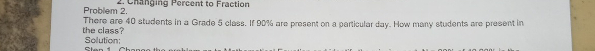 Changing Percent to Fraction 
Problem 2. 
There are 40 students in a Grade 5 class. If 90% are present on a particular day. How many students are present in 
the class? 
Solution: