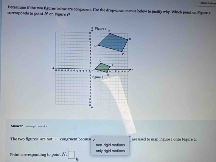 Show Examp
Determine if the two figures below are congruent. Use the drop-down menus below to justify why. Which point on Figure 2
corresponds to point N on Figure 1?
Answer Attempt 1 out of 2
The two figures are not congruent becaus( are used to map Figure 1 onto Figure 2.
non-rigid motions
Point corresponding to point / V :□ only rigid motions