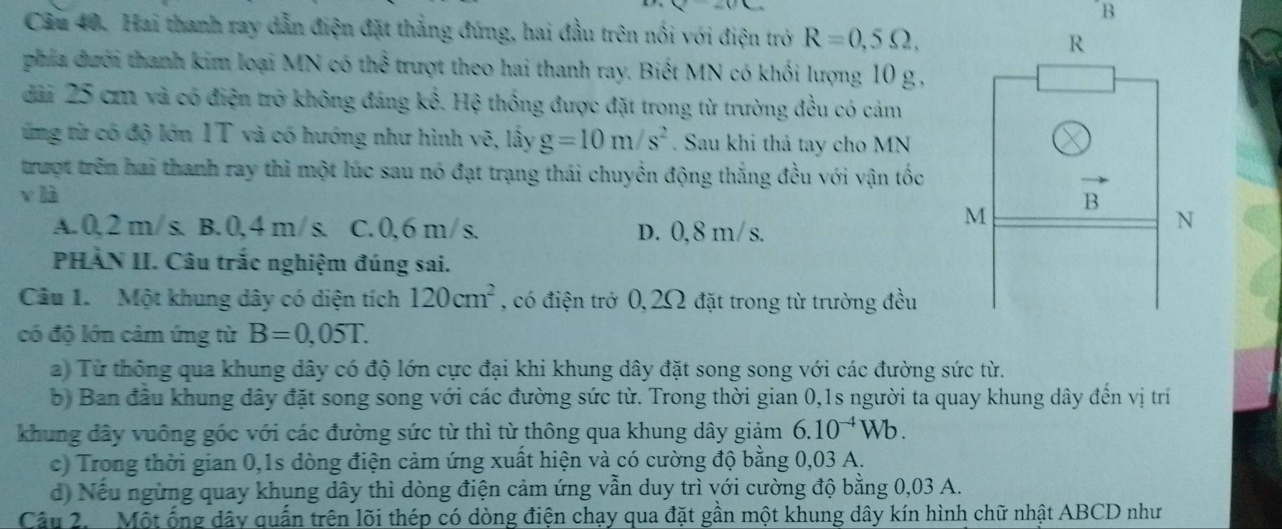 Cầu 40. Hai thanh ray dẫn điện đặt thắng đứng, hai đầu trên nổi với điện trở R=0,5Omega ,
phía dưới thanh kim loại MN có thể trượt theo hai thanh ray. Biết MN có khối lượng 10 g ,
đài 25 cm và có điện trở không đáng kể. Hệ thống được đặt trong từ trường đều có cảm
ứng từ có độ lớn 1T và có hướng như hình vẽ, lấy g=10m/s^2. Sau khi thả tay cho MN
trượt trên hai thanh ray thì một lúc sau nó đạt trạng thái chuyển động thắng đều với vận tốc
v là
A.0,2 m/ s. B. 0, 4 m/s. C. 0,6 m/s. D. 0,8 m/ s.
PHÀN II. Câu trắc nghiệm đúng sai.
Câu 1. Một khung dây có diện tích 120cm^2 , có điện trở 0,2Ω đặt trong từ trường đều
có độ lớn cảm ứng từ B=0,05T.
a) Từ thông qua khung dây có độ lớn cực đại khi khung dây đặt song song với các đường sức từ.
b) Ban đầu khung dây đặt song song với các đường sức từ. Trong thời gian 0,1s người ta quay khung dây đến vị trí
khung dây vuống góc với các đường sức từ thì từ thông qua khung dây giảm 6.10^(-4)Wb.
c) Trong thời gian 0,1s dòng điện cảm ứng xuất hiện và có cường độ bằng 0,03 A.
d) Nếu ngừng quay khung dây thì dòng điện cảm ứng vẫn duy trì với cường độ bằng 0,03 A.
Câu 2. Một ống dây quấn trên lõi thép có dòng điện chạy qua đặt gần một khung dây kín hình chữ nhật ABCD như