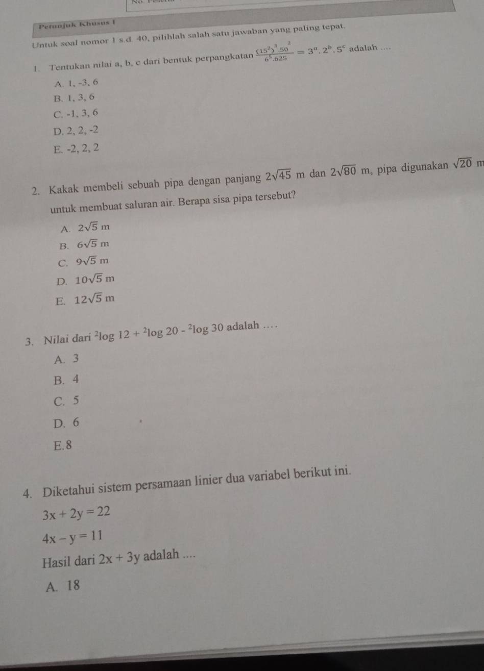 Petanjuk Khusus 1
Untuk soal nomor 1 s.d. 40, pilihlah salah satu jawaban yang paling tepat.
1. Tentukan nilai a, b, c dari bentuk perpangkatan frac (15^2)^3.50^26^5.625=3^a.2^b.5^c adalah ....
A. 1, -3, 6
B. 1, 3, 6
C. -1, 3, 6
D. 2, 2, -2
E. -2, 2, 2
2. Kakak membeli sebuah pipa dengan panjang 2sqrt(45)mdan2sqrt(80)m , pipa digunakan sqrt(20) m
untuk membuat saluran air. Berapa sisa pipa tersebut?
A. 2sqrt(5)m
B. 6sqrt(5)m
C. 9sqrt(5)m
D. 10sqrt(5)m
E. 12sqrt(5)m
3. Nilai dari^2log 12+^2log 20-^2log 30 adalah …
A. 3
B. 4
C. 5
D. 6
E. 8
4. Diketahui sistem persamaan linier dua variabel berikut ini.
3x+2y=22
4x-y=11
Hasil dari 2x+3y adalah ....
A. 18