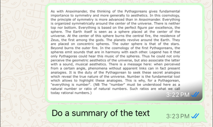 As with Anaximander, the thinking of the Pythagoreans gives fundamental 
Q importance to symmetry and more generally to aesthetics. In this cosmology, 
the principle of symmetry is more advanced than in Anaximander. Everything 
is organized symmetrically around the center of the universe. There is neither 
。 
top nor bottom. Everything is based on the perfect figure par excellence, the 
sphere. The Earth itself is seen as a sphere placed at the center of the 
universe. At the center of this sphere burns the central fire, the residence of 
Zeus, the first among the gods. The planets revolve around the Earth. They 
are placed on concentric spheres. The outer sphere is that of the stars. 
Beyond burns the outer fire. In the cosmology of the first Pythagoreans, the 
spheres emit sounds that are in harmony with each other. Legend has it that 
only Pythagoras could hear this music of the spheres. Thus he could not only 
perceive the geometric aesthetics of the universe, but also associate the latter 
with a sound, musical aesthetics. There is a message here: when perceived 
from a certain angle, phenomena without apparent links can in fact present 
analogies. It is the duty of the Pythagorean to seek these secret analogies 
which reveal the true nature of the universe. Number is the fundamental tool 
which allows to highlight these analogies. This is why, for a Pythagorean, 
"everything is number". (NB The "number" must be understood here as a 
natural number or ratio of natural numbers. Such ratios are what we call 
today rational numbers.) 3:22PM 
Do a summary of the text 3:23 PM