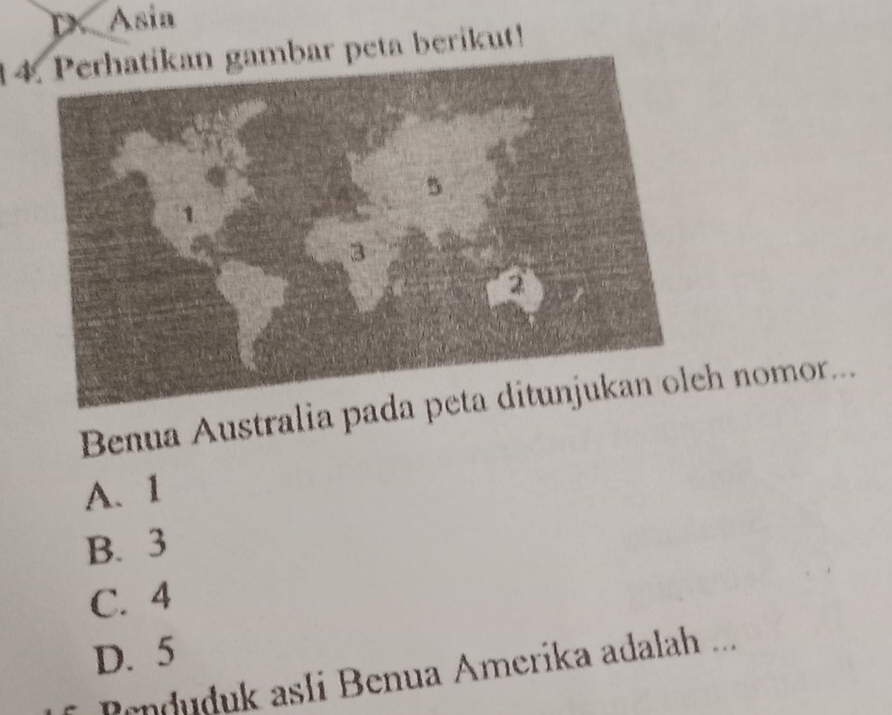 D. Asia
14. Perhatikan gambar peta berikut!
Benua Australia padh nomor...
A、 1
B. 3
C. 4
D. 5
Penduduk asli Benua Amerika adalah ...