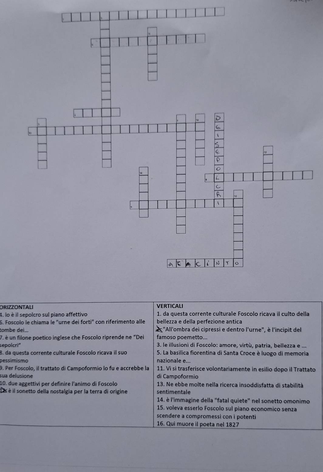 ORIZZONTALI VERTICALI 
4. lo è il sepolcro sul piano affettivo 1. da questa corrente culturale Foscolo ricava il culto della 
6. Foscolo le chiama le "urne dei forti'' con riferimento alle bellezza e della perfezione antica 
tombe dei... 2 "All'ombra dei cipressi e dentro l'urne", è l'incipit del 
7. è un filone poetico inglese che Foscolo riprende ne “Dei famoso poemetto... 
sepolcri" 3. le illusioni di Foscolo: amore, virtù, patria, bellezza e ... 
8. da questa corrente culturale Foscolo ricava il suo * 5. La basilica fiorentina di Santa Croce è luogo di memoria 
pessímismo nazionale e... 
9. Per Foscolo, il trattato di Campoformio lo fu e accrebbe la 11. Vi si trasferisce volontariamente in esilio dopo il Trattato 
sua delusione di Campoformio 
10. due aggettivi per definire l'animo di Foscolo 13. Ne ebbe molte nella ricerca insoddisfatta di stabilità 
1 é è il sonetto della nostalgia per la terra di origine sentimentale 
14. è l'immagine della "fatal quiete" nel sonetto omonimo 
15. voleva esserlo Foscolo sul piano economico senza 
scendere a compromessi con i potenti 
16. Qui muore il poeta nel 1827