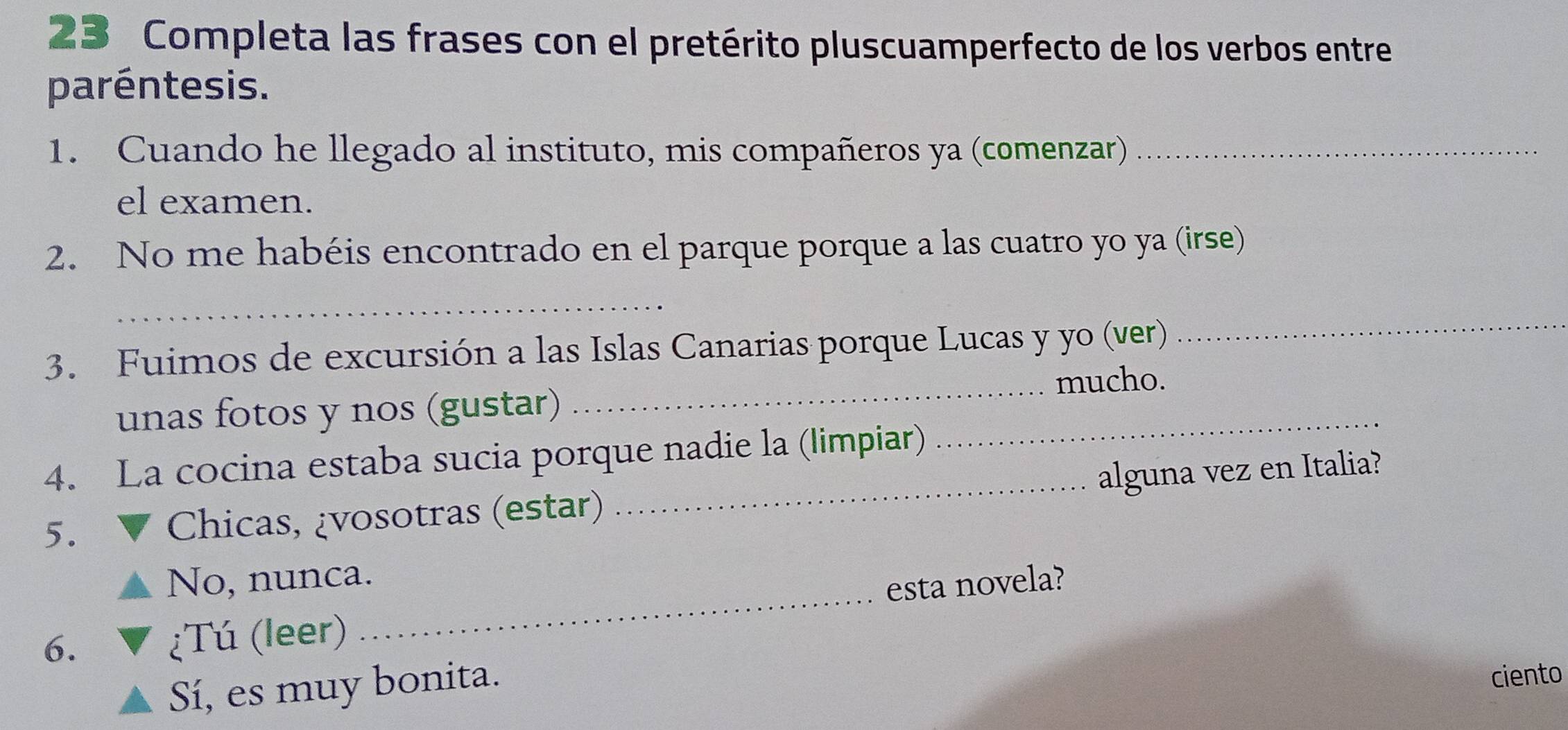 Completa las frases con el pretérito pluscuamperfecto de los verbos entre
paréntesis.
1. Cuando he llegado al instituto, mis compañeros ya (comenzar)_
el examen.
2. No me habéis encontrado en el parque porque a las cuatro yo ya (irse)
_
3. Fuimos de excursión a las Islas Canarias porque Lucas y yo (ver)
_
_mucho.
unas fotos y nos (gustar)
4. La cocina estaba sucia porque nadie la (limpiar)
_
5. Chicas, ¿vosotras (estar) _alguna vez en Italia?
_
No, nunca.
esta novela?
6. ¿Tú (leer)
Sí, es muy bonita.
ciento