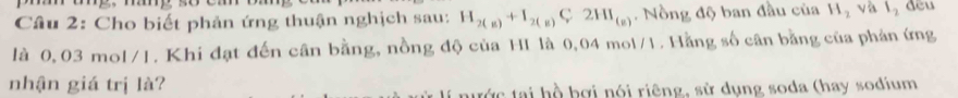 Cho biết phản ứng thuận nghịch sau: H_2(g)+I_2(g)C2HI_(g) Nồng độ ban đầu của H_2 và l_2 dều 
là 0, 03 mol/1. Khi đạt đến cân bằng, nồng độ của HI là 0,04 mol/1. Hằng số cân bằng của phản ứng 
nhận giá trị là? 
nước tại hồ bợi nói riêng, sử dụng soda (hay sodium