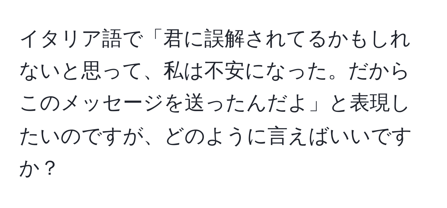 イタリア語で「君に誤解されてるかもしれないと思って、私は不安になった。だからこのメッセージを送ったんだよ」と表現したいのですが、どのように言えばいいですか？