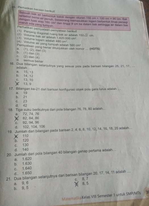 Perhatikan bacaan berikut!
Sebuah bak air berbentuk balok dengan ukuran 150cm* 120cm* 90cm
tersebut berisi air penuh. Seseorang memasukki . Bak
erseg
dengan luas alas 160cm^2 dan tinggi 9 cm ke dalam bak sehingga air dalam bak 
mandi ada yang tumpah.
Perhatikan pernyataan-pernyataan berikut!
(1) Panjang diagonal ruang bak air adalah 150sqrt(2)cm.
(2) Volume bak air adalah 1 1,420.000cm^3.
(3) Volume logam adalah 480cm^3.
(4) Volume air yang tumpah adalah 560cm^3
Pernyataan yang benar ditunjukkan oleh nomor .... (HOTS)
a. (1), (2), dan (3)
b. (1) dan (3)
c. (2) dan (4) d. semua benar
16. Dua bilangan selanjutnya yang sesuai pola pada barisan bilangan 25, 21, 17, ....
adalah ....
a. 15, 13
b. 14, 12
c. 13, 10
13, 9
17. Bilangan ke-21 dari barisan konfigurasi objek pola garis lurus adalah ....
a. 19
b. 21
c. 23
d. 42
18. Tiga suku berikutnya dari pola bilangan 76, 78, 80 adalah...
a. 72, 74, 76
82, 84, 86
c. 92, 94, 96
d. 102, 104, 106
19. Jumlah dari bilangan pada barisan 2, 4, 6, 8, 10, 12, 14, 16, 18, 20 adalah...
110
b. 120
c. 130
d. 140
20. Jumlah dari pola bilangan 40 bilangan genap pertama adalah...
a. 1.620
b. 1.630
c. 1.640
d.. 1.650
21. Dua bilangan selanjutnya dari barisan bilangan 20, 17, 14, 11 adalah ....
a. 9, 6 c. 8, 7
b. 9, 5 8, 5
MatematikaKelas VIII Semester 1 untuk SMP/MTs 3