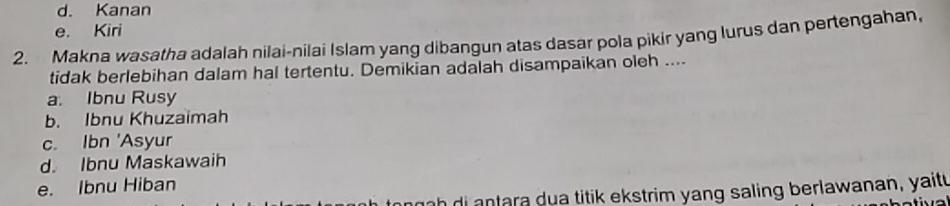 d. Kanan
e. Kiri
2. Makna wasatha adalah nilai-nilai Islam yang dibangun atas dasar pola pikir yang lurus dan pertengahan,
tidak berlebihan dalam hal tertentu. Demikian adalah disampaikan oleh ....
a. Ibnu Rusy
b. Ibnu Khuzaimah
c. Ibn 'Asyur
d. Ibnu Maskawaih
e. Ibnu Hiban
nh tara dua titik ekstrim yang saling berlawanan, yaitu