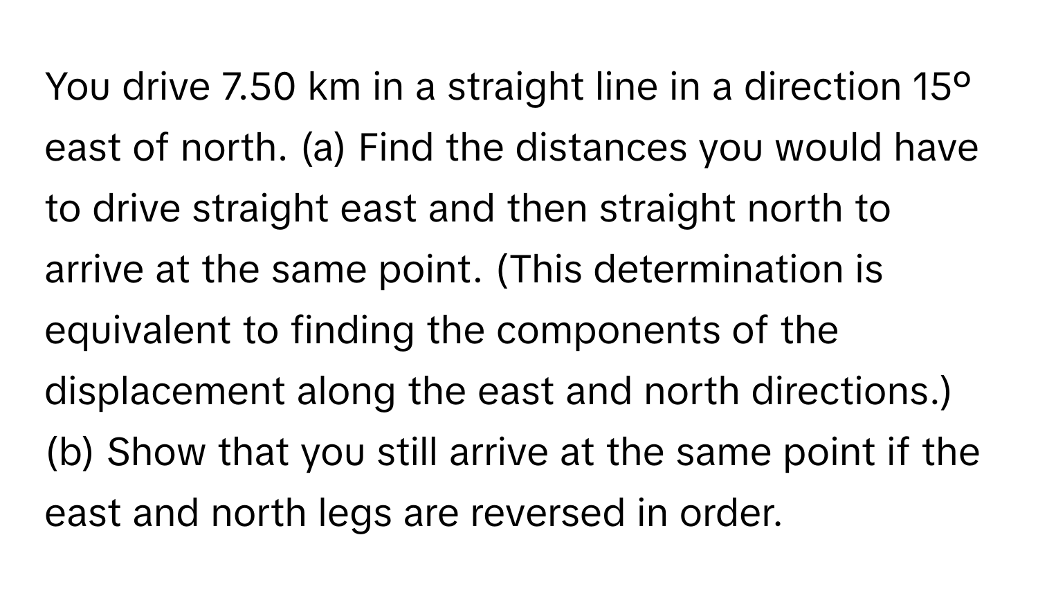 You drive 7.50 km in a straight line in a direction 15º east of north. (a) Find the distances you would have to drive straight east and then straight north to arrive at the same point. (This determination is equivalent to finding the components of the displacement along the east and north directions.) (b) Show that you still arrive at the same point if the east and north legs are reversed in order.