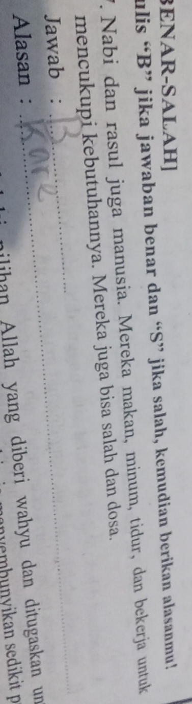 BENAR-SALAH] 
ulis “B” jika jawaban benar dan “S” jika salah, kemudian berikan alasanmu! 
V. Nabi dan rasul juga manusia. Mereka makan, minum, tidur, dan bekerja untuk 
mencukupi kebutuhannya. Mereka juga bisa salah dan dosa. 
Jawab :_ 
_ 
_ 
Alasan : 
ilihan Allah yang diberi wahyu dan ditugaskan un 
wembunvikan sedikit p