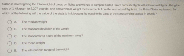 Sarah is investigating the total weight of cargo on flights and wishes to compare United States domestic flights with international flights. Using the
ratio of 1 kilogram to 2.207 pounds, she converted all weight measurements from the international flights into the United States equivalent. For
which of the following will the value of the statistic in kilograms be equal to the value of the corresponding statistic in pounds?
A. The median weight
B. The standard deviation of the weight
C. The standardized score of the minimum weight
D. The mean weight
E. The interquartile range of the weight