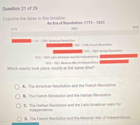 Examine the dates in this timeline:
An Era of Revolution: 1775-1825
1775 1800 1825
1776 - 1783: American Revolution
1789-1799; French Revolution
791-180 : Haitian Revolution
1810 - 1825: Latin American wars for independence
1810 - 1821: Mexican War of Independence
Which events took place mostly at the same time?
A. The American Revolution and the French Revolution
B. The French Revolution and the Haitian Revolution
C. The Haitian Revolution and the Latin American wars for
independence
D. The French Revolution and the Mexican War of Independence