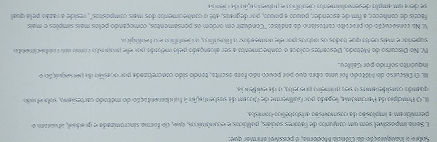 Sobre a inauguração da Ciência Moderna, é possível afirmar que:
I. Seria impossível sem um conjunto de fatores sociais, políticos e econômicos, que, de forma sincronizada e gradual, atuaram e
permitiram a implosão da cosmovisão aristotélico-tomista.
II. O Princípio da Parcimônia, legado por Guilherme de Occam dá sustentação à fundamentação do método cartesiano, sobretudo
quando consideramos o seu primeiro preceito, o da evidência.
III. O Discurso do Método foi uma obra que por pouco não fora escrita, tendo sido concretizada por ocasião da perseguição e
inquérito sofrido por Galileu.
IV. No Discurso do Método, Descartes coloca o conhecimento a ser alcançado pelo método por ele proposto como um conhecimento
superior e mais certo que todos os outros por ele nomeados: o filosófico, o científico e o teológico.
V. Na consecução do preceito cartesiano da análise: "Conduzir em ordem os pensamentos, começando pelos mais simples e mais
fáceis de conhecer, a fim de ascender, pouco a pouco, por degraus, até o conhecimento dos mais compostos", reside a razão pela qual
se dera um amplo desenvolvimento científico e pulverização da ciência.