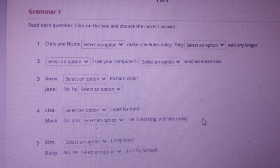 Grammar 1 
Read each question. Click on the box and choose the correct answer. 
1 Chris and Nicole Select an option make schedules today. They Select an option wait any longer. 
2 Select an option I use your computer? I Select an option send an email now. 
3 Doris: Select an option Richard cook? 
Jane: No, he Select an option 
4 Lisa: Select an option I wait for him? 
Mark: No, you Select an option . He is working until late today. 
5 Kim: Select an option I help him? 
Daisy: No, he Select an option do it by himself.