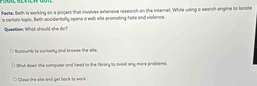 Facts: Beth is working on a project that involves extensive research on the Internet. While using a search engine to locate
a certain topic, Beth accidentally opens a web site promoting hate and violence.
Question: What should she do?
Succumb to curiosity and browse the site.
Shut down the computer and head to the library to avoid any more problems.
Close the site and get back to work.