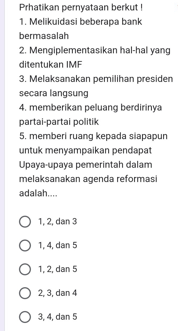 Prhatikan pernyataan berkut !
1. Melikuidasi beberapa bank
bermasalah
2. Mengiplementasikan hal-hal yang
ditentukan IMF
3. Melaksanakan pemilihan presiden
secara langsung
4. memberikan peluang berdirinya
partai-partai politik
5. memberi ruang kepada siapapun
untuk menyampaikan pendapat
Upaya-upaya pemerintah dalam
melaksanakan agenda reformasi
adalah....
1, 2, dan 3
1, 4, dan 5
1, 2, dan 5
2, 3, dan 4
3, 4, dan 5