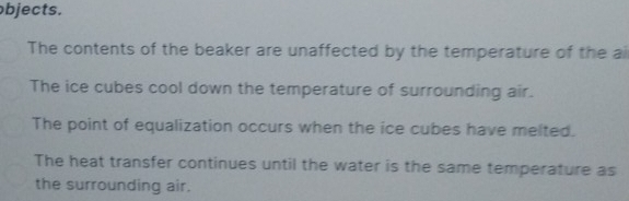 bjects. 
The contents of the beaker are unaffected by the temperature of the ai 
The ice cubes cool down the temperature of surrounding air. 
The point of equalization occurs when the ice cubes have melted. 
The heat transfer continues until the water is the same temperature as 
the surrounding air.