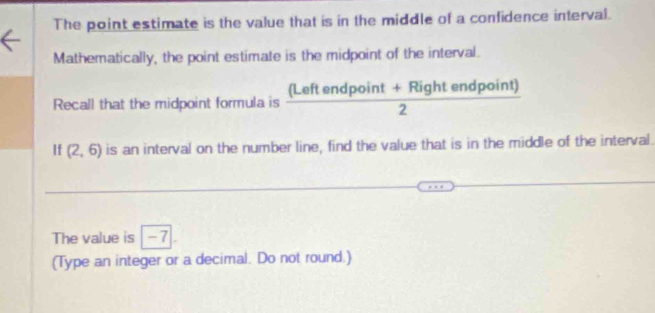 The point estimate is the value that is in the middle of a confidence interval. 
Mathematically, the point estimate is the midpoint of the interval. 
Recall that the midpoint formula is  ((Leftendpoint+Rightendpoint))/2 
If (2,6) is an interval on the number line, find the value that is in the middle of the interval. 
The value is -7
(Type an integer or a decimal. Do not round.)