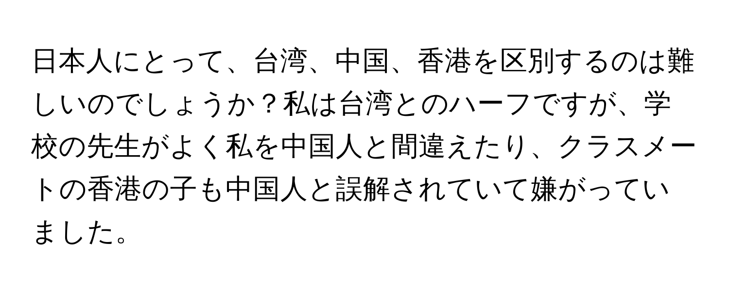 日本人にとって、台湾、中国、香港を区別するのは難しいのでしょうか？私は台湾とのハーフですが、学校の先生がよく私を中国人と間違えたり、クラスメートの香港の子も中国人と誤解されていて嫌がっていました。