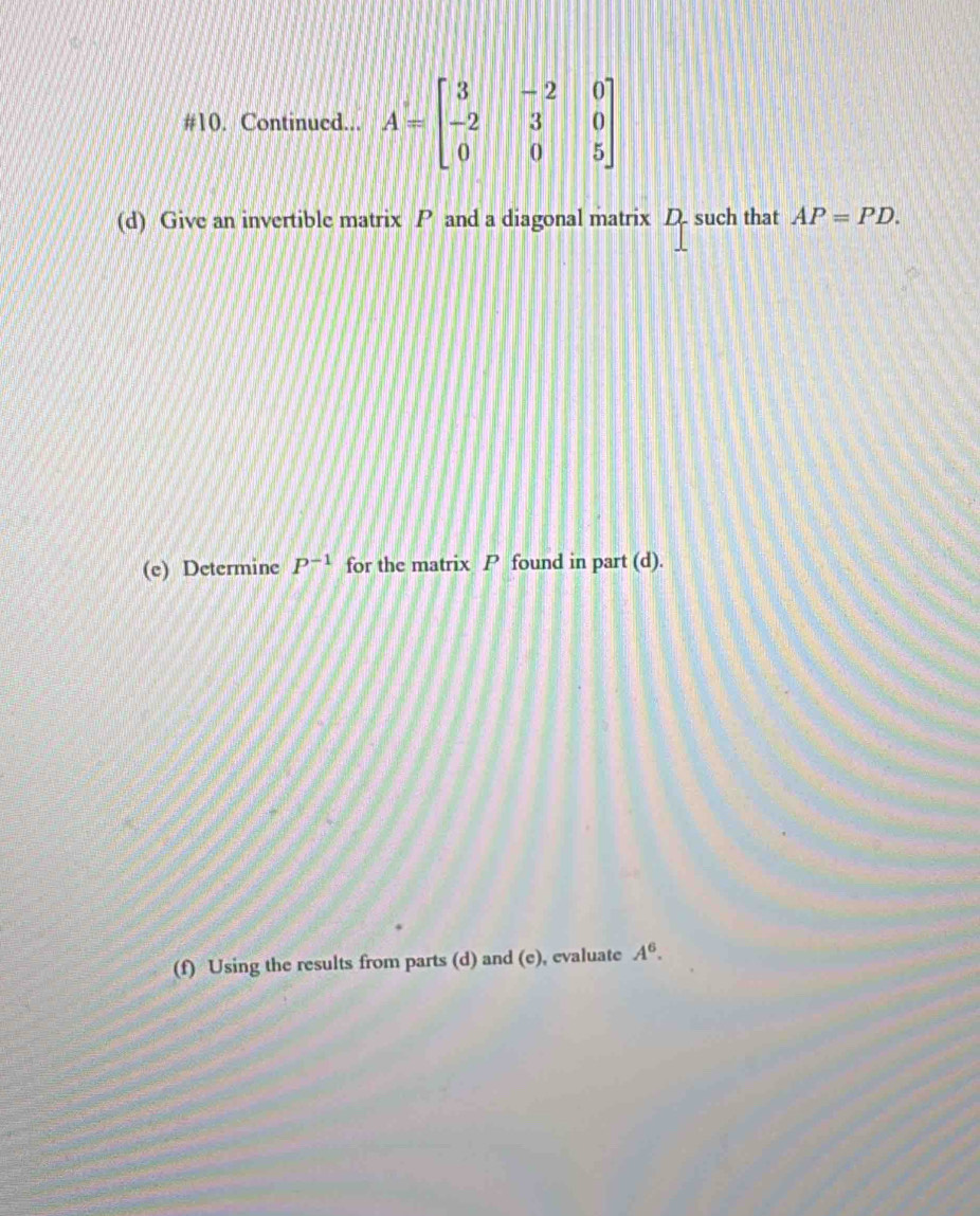 #10. Continued... A=beginbmatrix 3&-2&0 -2&3&0 0&0&5endbmatrix
(d) Give an invertible matrix P and a diagonal matrix D. such that AP=PD. 
(e) Determine P^(-1) for the matrix P found in part (d). 
(f) Using the results from parts (d) and (e), evaluate A^6.