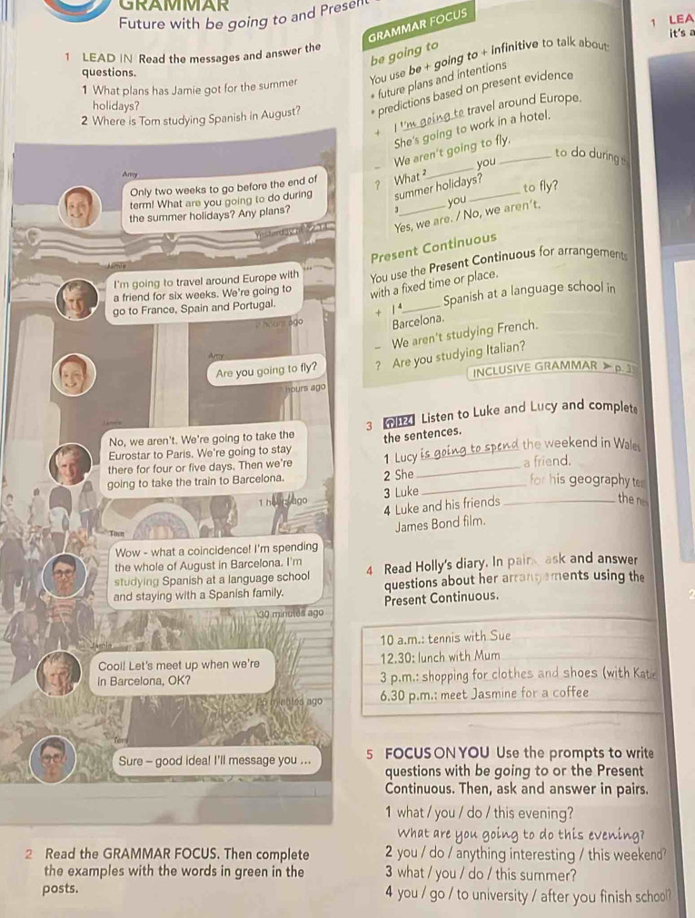 GRAMMAR
Future with be going to and Presell
1 LEA
GRAMMAR FÖCUS
it's a
1 LEAD IN Read the messages and answer the
be going to
1 What plans has Jamie got for the summer You use be + going to + infinitive to talk about
questions.
future plans and intentions
2 Where is Tom studying Spanish in August? predictions based on present evidence
holidays?
II'm geing te travel around Europe.
She's going to work in a hotel.
We aren't going to fly.
to do during 
Amy
Only two weeks to go before the end of ? What _you
term! What are you going to do during summer holidays? to fly?
3
the summer holidays? Any plans? _you
Yes, we are. / No, we aren't.
Present Continuous
I'm going to travel around Europe with You use the Present Continuous for arrangements
a friend for six weeks. We're going to with a fixed time or place.
go to France, Spain and Portugal.
Spanish at a language school in
+ 1⁴_
1º aSunt ago Barcelona.
- We aren't studying French.
Aty
Are you going to fly? ? Are you studying Italian?
INCLUSIVE GRAMMAR > p. 3
hours ago
No, we aren't. We're going to take the 3 T Listen to Luke and Lucy and complet.
the sentences.
Eurostar to Paris. We're going to stay
there for four or five days. Then we're 1 Lucy is going to spond the weekend in Wale
going to take the train to Barcelona. 2 She_ _a friend.
for his geography ter
1 h ngo 3 Luke_
4 Luke and his friends
the 
James Bond film.
Wow - what a coincidence! I'm spending
the whole of August in Barcelona. I'm
studying Spanish at a language school 4 Read Holly's diary. In pain ask and answer
and staying with a Spanish family. questions about her arrangements using the
30 minulês ago Present Continuous.
10 a.m.: tennis with Sue
Cool! Let's meet up when we're 12.30: lunch with Mum
in Barcelona, OK? 3 p.m.: shopping for clothes and shoes (with Kate
ago 6.30 p.m.: meet Jasmine for a coffee
Sure - good idea! I'll message you ... 5 FOCUSON YOU Use the prompts to write
questions with be going to or the Present
Continuous. Then, ask and answer in pairs.
1 what / you / do / this evening?
What are you going to do this evening?
2 Read the GRAMMAR FOCUS. Then complete 2 you / do / anything interesting / this weekend?
the examples with the words in green in the 3 what / you / do / this summer?
posts. 4 you / go / to university / after you finish school?