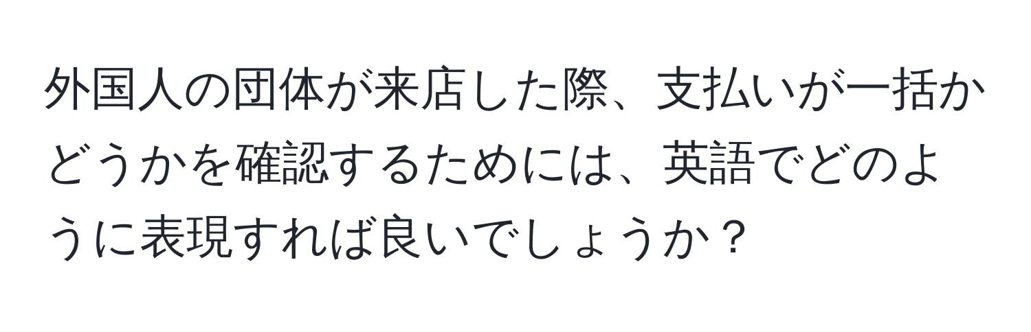 外国人の団体が来店した際、支払いが一括かどうかを確認するためには、英語でどのように表現すれば良いでしょうか？