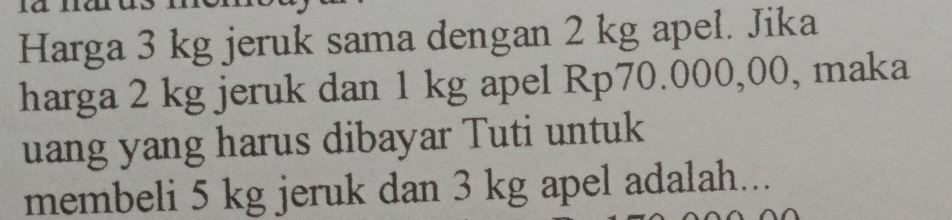 Harga 3 kg jeruk sama dengan 2 kg apel. Jika 
harga 2 kg jeruk dan 1 kg apel Rp70.000,00, maka 
uang yang harus dibayar Tuti untuk 
membeli 5 kg jeruk dan 3 kg apel adalah...