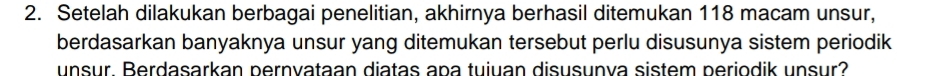 Setelah dilakukan berbagai penelitian, akhirnya berhasil ditemukan 118 macam unsur, 
berdasarkan banyaknya unsur yang ditemukan tersebut perlu disusunya sistem periodik 
unsur. Berdasarkan pernvataan diatas apa tuiuan disusunva sistem periodik unsur?