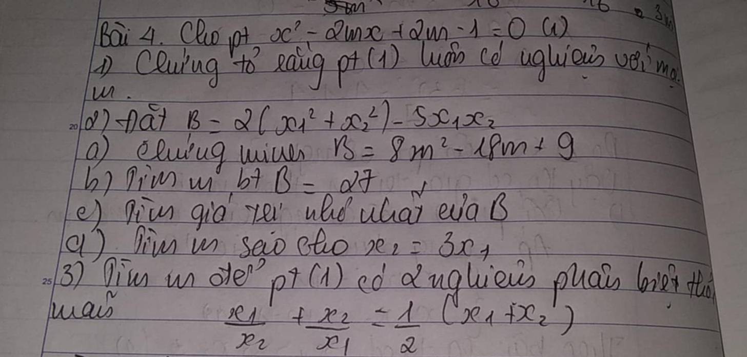 t6 o31 
Bai 4. Cluo pt x^2-2mx+2m-1=0 a 
Ceuiug to eadig p+(1) Wán cè ughieus vima 
u. 
()nat B=2(x^2_1+x^2_2)-5x_1x_2
o elwing uive B=8m^2-18m+9
h) pim w b+ B=27
e) pivn giò yei whe whai eaB 
( ) gim in seio etio x_2 =3x_1
3) Dim motep+(1) eó duglièus puai bie t 
was
frac x_1x_2+frac x_2x_1= 1/2 (x_1+x_2')