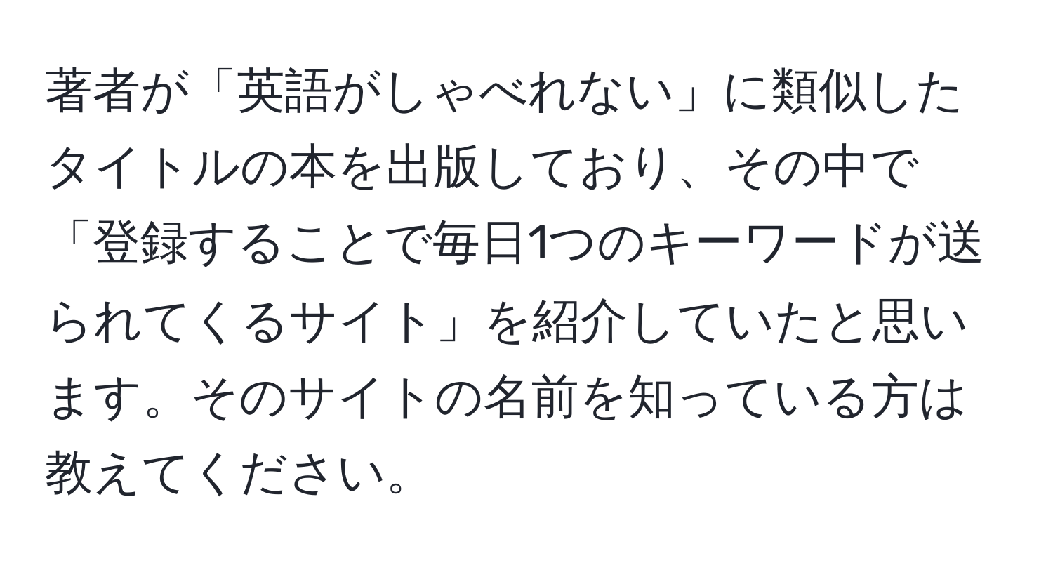 著者が「英語がしゃべれない」に類似したタイトルの本を出版しており、その中で「登録することで毎日1つのキーワードが送られてくるサイト」を紹介していたと思います。そのサイトの名前を知っている方は教えてください。