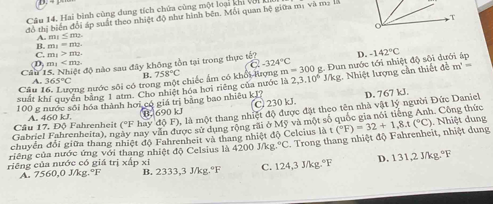 Hai bình cùng dung tích chứa cùng một loại khi với k
T
đồ thị biến đổi áp suất theo nhiệt độ như hình bên. Mối quan hệ giữa mị và m² là
o
A. m_1≤ m_2.
B. m_1=m_2.
C. m_1>m_2.
D. -142°C
D m_1
a -324°C
Câu1 độ nào sau đây không tồn tại trong thực tế?
Câu 1 vng nước sôi có trong một chiếc ấm có khối Kượng m=300g :. Đun nước tới nhiệt độ sôi dưới áp
B. 758°C
A. 365°C
suất khí quyền bằng 1 atm. Cho nhiệt hóa hơi riêng của nước là 2,3.10^6 J/kg. Nhiệt lượng cần thiết đề m'=
100 g nước sôi hóa thành hơi có giá trị bằng bao nhiêu kJ?
D. 767 kJ.
A. 460 kJ. B. 690 kJ C. 230 kJ.
Câu 17. Độ Fahrenheit (^circ F hay độ F), là một thang nhiệt độ được đặt theo tên nhà vật lý người Đức Daniel
Gabriel Fahrenheita), ngày nay vẫn được sử dụng rộng rãi ở Mỹ và một số quốc gia nói tiếng Anh. Công thức
chuyển đổi giữa thang nhiệt độ Fahrenheit và thang nhiệt độ Celcius là t(^circ F)=32+1,8.t(^circ C). Nhiệt dung
riêng của nước ứng với thang nhiệt độ Celsius là 4200 J/kg. ^circ C. Trong thang nhiệt độ Fahrenheit, nhiệt dung
riêng của nước có giá trị xấp xỉ
A. 7560,0 J/kg.°F B. 2333,3 J/kg.°F C. 124,3 J/kg.°F D. 131,2 J/kg.°F