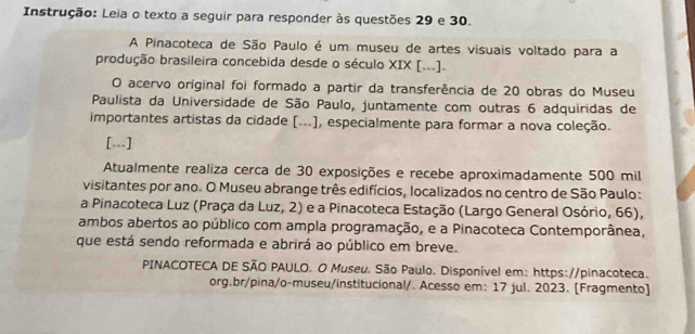 Instrução: Leia o texto a seguir para responder às questões 29 e 30. 
A Pinacoteca de São Paulo é um museu de artes visuais voltado para a 
produção brasileira concebida desde o século XIX [...]. 
O acervo original foi formado a partir da transferência de 20 obras do Museu 
Paulista da Universidade de São Paulo, juntamente com outras 6 adquiridas de 
importantes artistas da cidade [...), especialmente para formar a nova coleção. 
[.] 
Atualmente realiza cerca de 30 exposições e recebe aproximadamente 500 mil
visitantes por ano. O Museu abrange três edifícios, localizados no centro de São Paulo: 
a Pinacoteca Luz (Praça da Luz, 2) e a Pinacoteca Estação (Largo General Osório, 66), 
ambos abertos ao público com ampla programação, e a Pinacoteca Contemporânea, 
que está sendo reformada e abrirá ao público em breve. 
PINACOTECA DE SÃO PAULO. O Museu. São Paulo. Disponível em: https://pinacoteca. 
org.br/pina/o-museu/institucional/. Acesso em: 17 jul. 2023. [Fragmento]