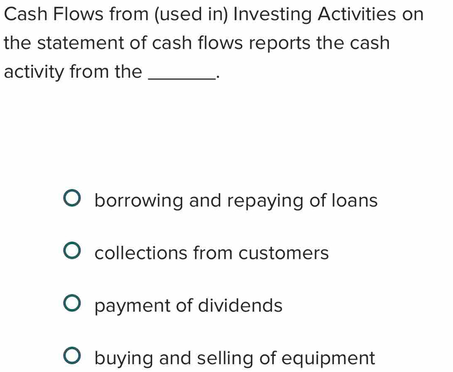 Cash Flows from (used in) Investing Activities on
the statement of cash flows reports the cash
activity from the_
·
borrowing and repaying of loans
collections from customers
payment of dividends
buying and selling of equipment