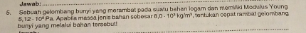 Jawab: 
_ 
5. Sebuah gelombang bunyi yang merambat pada suatu bahan logam dan memiliki Modulus Young 
bunyi yang melalui bahan tersebut! 5,12· 10^9Pa a. Apabila massa jeñis bahan sebesar 8,0-10^3 k 1m^3 , tentukan cepät rambat gelombang