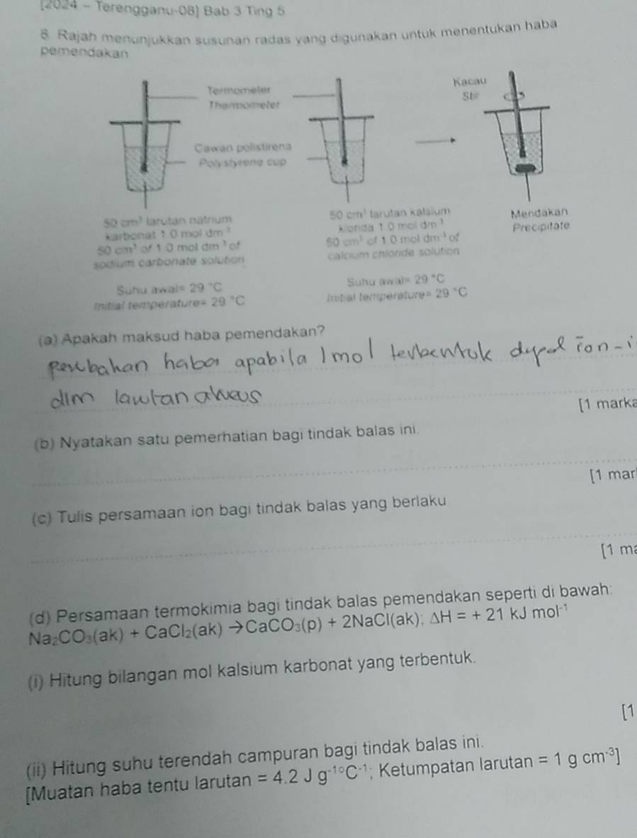 2024 - Terengganu-08] Bab 3 Ting 5 
8. Rajah menunjukkan susunan radas yang digunakan untuk menentukan haba 
pemendakan 
Termometer Kacau 
Tharmometer Stir 
Cawan polistirena 
Polystyrene cup
50cm^3
50cm^3 larotán natrium arutan kəlsium Mendakan 
karbonat 1 0 mol dm Konda1 0mo dm^3
50cm^3 1 0 mol am^3 of 50cm^2 of 1 0 mol dm^(-1) of Precipitate 
sodium carbonate solution calcium chloride solution 
Suhu awal= 29°C Suhu aw |x|=29°C
Initial temperature =29°C Initial température =29°C
(a) Apakah maksud haba pemendakan? 
[1 marka 
(b) Nyatakan satu pemerhatian bagi tindak balas ini. 
[1 mar 
(c) Tulis persamaan ion bagi tindak balas yang berlaku 
[1 m 
(d) Persamaan termokimia bagi tindak balas pemendakan seperti di bawah:
Na_2CO_3(ak)+CaCl_2(ak)to CaCO_3(p)+2NaCl(ak); △ H=+21kJmol^(-1)
(i) Hitung bilangan mol kalsium karbonat yang terbentuk. 
(ii) Hitung suhu terendah campuran bagi tindak balas ini. 
[Muatan haba tentu larutan =4.2Jg^(-10)C^(-1); Ketumpatan larutan =1gcm^(-3)]